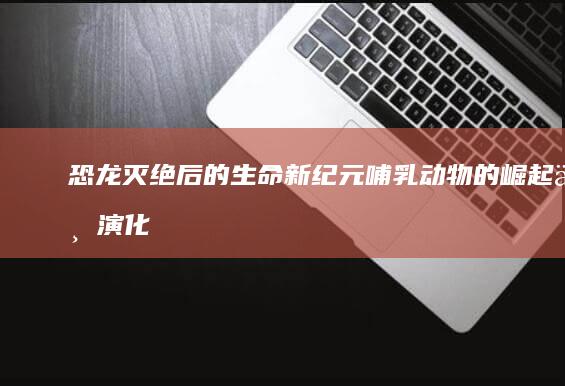 恐龙灭绝后的生命新纪元：哺乳动物的崛起与演化革命-AI工具导航